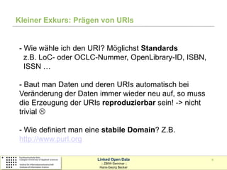 Kleiner Exkurs: Prägen von URIs


- Wie wähle ich den URI? Möglichst Standards
  z.B. LoC- oder OCLC-Nummer, OpenLibrary-ID, ISBN,
  ISSN …

- Baut man Daten und deren URIs automatisch bei
Veränderung der Daten immer wieder neu auf, so muss
die Erzeugung der URIs reproduzierbar sein! -> nicht
trivial 

- Wie definiert man eine stabile Domain? Z.B.
http://www.purl.org

                      Linked Open Data                 8
                        :: ZBIW-Seminar ::
                       Hans-Georg Becker
 