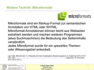 Weitere Technik: Mikroformate




Mikroformate sind ein Markup-Format zur semantischen
Annotation von HTML oder XHTML.
Mikroformat-Annotationen können leicht aus Webseiten
extrahiert werden und machen weiteren Programmen
(etwa Suchmaschinen) die Bedeutung des Seiteninhalts
verständlich.
Jedes Mikroformat wurde für ein spezielles Themen-
oder Wissensgebiet entwickelt.
(vgl. Seite „Mikroformate“. In: Wikipedia, Die freie Enzyklopädie. Bearbeitungsstand: 23. September 2010, 07:37
UTC. URL: http://de.wikipedia.org/w/index.php?title=Mikroformate&oldid=79440500 (Abgerufen: 28. November
2010, 09:01 UTC) )


                                              Linked Open Data                                                    9
                                                :: ZBIW-Seminar ::
                                               Hans-Georg Becker
 