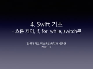 4. Swift 기초
- 흐름 제어, if, for, while, switch문
창원대학교 정보통신공학과 박동규
2015. 12.
 