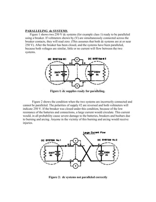 PARALLELING dc SYSTEMS
Figure 1 shows two 250 V dc systems (for example class 1) ready to be paralleled
using a breaker. If voltmeters shown by (V) are simultaneously connected across the
breaker contacts, they will read zero. (This assumes that both dc systems are at or near
250 V). After the breaker has been closed, and the systems have been paralleled,
because both voltages are similar, little or no current will flow between the two
systems.
Figure l: dc supplies ready for paralleling.
Figure 2 shows the condition when the two systems are incorrectly connected and
cannot be paralleled. The polarities of supply #2 are reversed and both voltmeters will
indicate 250 V. If the breaker was closed under this condition, because of the low
resistance of the batteries and connections, a large current would circulate. This current
would, in all probability cause severe damage to the batteries, breakers and busbars due
to burning and arcing. Anyone in the vicinity of this burning and arcing would receive
injuries.
Figure 2: dc systems not paralleled correctly
 