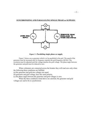 —2—
SYNCHRONIZING AND PARALLELING SINGLE PHASE ac SUPPLIES
Figure 3 : Paralleling single phase ac supply
Figure 3 shows an ac generator which is to be paralleled to the grid. The speed of the
generator must be increased until its frequency matches tbe grid frequency (60 Hz). The.
excitation must be adjusted until the voltage matches the grid voltage. The phase angle between
the generator and grid must be reduced to zero.
When voltmeters are connected across the breaker they will read zero only when
the following three conditions are fulfilled:
(a) the generator and grid rms voltages are equal.
(b) generator and grid voltage, have the same polarity.
(c) the phase angle between the generator and grid voltages is zero.
When the three conditions listed above are satisfied, the generator and grid
voltages are said to be in synchronism.
 