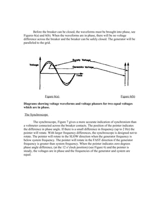 Before the breaker can be closed, the waveforms must be brought into phase, see
Figures 6(a) and 6(b). When the waveforms are in phase, there will be no voltage
difference across the breaker and the breaker can be safely closed. The generator will be
paralleled to the grid.
Figure 6(a) Figure 6(b)
Diagrams showing voltage waveforms and voltage phasors for two equal voltages
which are in phase.
The Synchroscope
The synchroscope, Figure 7 gives a more accurate indication of synchronism than
a voltmeter connected across the breaker contacts. The position of the pointer indicates
the difference in phase angle. If there is a small difference in frequency (up to 2 Hz) the
pointer will rotate. With larger frequency differences, the synchroscope is designed not to
rotate. The pointer will rotate in the SLOW direction when the generator frequency is
below system frequency. The pointer will rotate in the FAST direction if the generator
frequency is greater than system frequency. When the pointer indicates zero degrees
phase angle difference, (at the 12 o’clock position) (see Figure 6) and the pointer is
steady, the voltages are in phase and the frequencies of the generator and system are
equal.
 