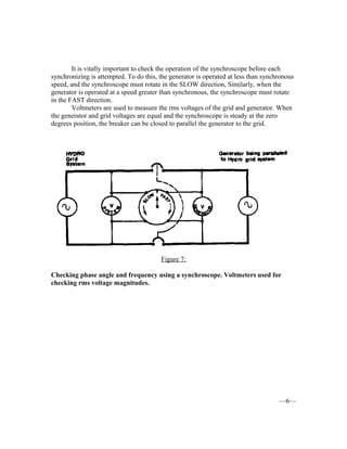 It is vitally important to check the operation of the synchroscope before each
synchronizing is attempted. To do this, the generator is operated at less than synchronous
speed, and the synchroscope must rotate in the SLOW direction, Similarly, when the
generator is operated at a speed greater than synchronous, the synchroscope must rotate
in the FAST direction.
Voltmeters are used to measure the rms voltages of the grid and generator. When
the generator and grid voltages are equal and the synchroscope is steady at the zero
degrees position, the breaker can be closed to parallel the generator to the grid.
Figure 7:
Checking phase angle and frequency using a synchroscope. Voltmeters used for
checking rms voltage magnitudes.
—6—
 
