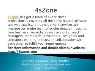 4Szone has got a team of experienced 
professionals covering all the complicated software 
and web application development services.We 
manage our entire team of professionals through a 
true business hierarchy as we have got project 
managers, team leads, developers, designers and 
animators working in house in collaboration with 
each other to fulfill your requirements. 
For More Information and details visit our website: 
http://4szone.com 
G.M.Abad , Faisalabad, 38000 , Pakistan 
info@4szone.com, 4smarterz@gmail.com 
skype ID:smarterz4 
 