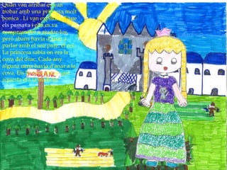 Quan van arribar es van
trobar amb una princesa molt
bonica . Li van explicar el que
els passava i ella es va
comprometre a ajudar-los,
però abans havia d’anar a
parlar amb el seu pare, el rei.
La princesa sabia on era la
cova del drac. Cada any
alguna nena havia d’anar a la
cova. Els hi va explicar que
aquesta era la tradició.
 