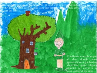 Després d’una setmana van trobar el bosc on vivia el follet. Li van explicar que volien
rescatar el seu amic de la cova del drac . El follet s’ho va pensar detingudament i al final
va dir que era molt perillós, però com que estaven tant decidits, ell també aniria per
ajudar-los.
El follet els va explicar que
el drac dormia unes
quantes hores i que havien
d’aprofitar quan estigués
dormint per entrar a la
cova i salvar al seu amic .
 