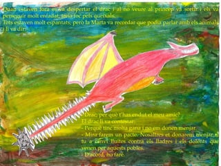 Quan estaven fora es va despertar el drac i al no veure al príncep va sortir i els va
perseguir molt enfadat, treia foc pels queixals.
Tots estaven molt espantats, però la Marta va recordar que podia parlar amb els animals
i li va dir:
- Drac, per què t’has endut el meu amic?
El drac li va contestar:
- Perquè tinc molta gana i no em donen menjar.
- Mira farem un pacte. Nosaltres et donarem menjar si
tu a canvi lluites contra els lladres i els dolents que
venen per aquests pobles.
- D’acord, ho faré.
 