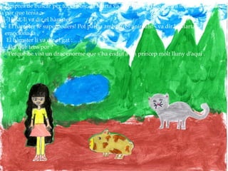 Després de buscar per tot el bosc, la Marta va veure el gat que estava tremolant de la
por que tenia .
- Hola, li va dir el hàmster.
- El hàmster té superpoders! Pot parlar amb altres animals! - va dir la Marta
emocionada .
El hàmster li va dir al gat :
- Per què tens por ?
- Perquè he vist un drac enorme que s’ha endut a un príncep molt lluny d’aquí .
 