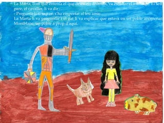 La Marta, com que entenia el que deien els animals, va escoltar el missatge. El seu
pare, el cavaller, li va dir :
- Pregunta-li si sap on s’ha emportat al teu amic.
La Marta li va preguntar i el gat li va explicar que estava en un poble anomenat
Montblanc, un poble a prop d’aquí.
 