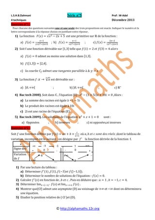 © http://alphamaths.12r.org
L.S.H.B.Dahmani Série n°5 Prof : W-Adel
4 techniques Décembre 2013
Exercice n°1 :
Pour chacune des questions suivantes,une et une seule des trois propositions est exacte .Indiquer le numéro et la
lettre correspondante à la réponse choisie en justifiant votre réponse .
1) La fonction est une primitive sur de la fonction :
a) ; b) ; c)
2) Soit f une fonction dérivable sur telle que
a) admet au moins une solution dans .
b) .
c)
3) La fonction : est dérivable sur :
a) ; b) ; c)
4) Bac tech 2008) .Soit dans , l’équation (E) : ,Alors :
a) La somme des racines est égale à
b) Le produit des racines est égale à 10i
c) 2i est une racine de l’équation (E) .
5) Bac tech 2009). Les solutions de l’équation sont :
a) Opposées ; b) inverses ; c) ni opposées,ni inverses
Exercice n°2 :
Soit une fonction définie par dont le tableau de
variation, incomplet est le suivant ; on désigne par la fonction dérivée de la fonction f.
1) Par une lecture du tableau :
a) Déterminer , .
b) Déterminer le nombre de solutions de l’équation .
2) Calculer en fonction de . Puis en déduire que : .
3) Déterminer et .
4) Montrer que(Cf) admet une asymptote (D) au voisinage de et dont on déterminera
une équation.
5) Etudier la position relative de ( Cf )et (D).
Signe de
Variation
de
x
1
+
- +-3 -1
-
-6
0+ +
…
.
- 0
…. 2
 