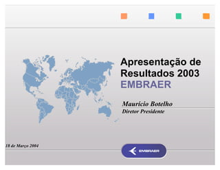 Apresentação de
                   Resultados 2003
                   EMBRAER
                   Maurício Botelho
                   Diretor Presidente




18 de Março 2004
 