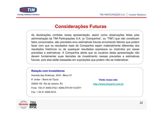 Considerações Futuras
As declarações contidas nessa apresentação, assim como observações feitas pela
administração da TIM Participações S.A. (a “Companhia”, ou “TIM”) que não constituam
fatos consumados, são previsões e/ou estimativas futuras envolvendo fatores que podem
fazer com que os resultados reais da Companhia sejam materialmente diferentes dos
resultados históricos ou de quaisquer resultados expressos ou implícitos por essas
previsões e estimativas. A Companhia alerta que os usuários desta apresentação não
devem fundamentar suas decisões de investimento nessas previsões e estimativas
futuras, pois elas estão baseadas em suposições que podem não se materializar.



Relação com Investidores
Avenida das Américas, 3434 - Bloco 01
6° andar – Barra da Tijuca                           Visite nosso site:
22640-102 Rio de Janeiro, RJ                    http://www.timpartri.com.br
Fone: +55 21 4009-3742 / 4009-3751/8113-0571
Fax: + 55 41 4009-3314



                                                                                        22
 