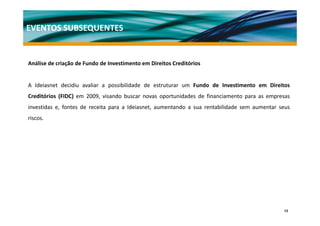 EVENTOS SUBSEQUENTES


Análise de criação de Fundo de Investimento em Direitos Creditórios
A áli d i ã d F d d I               ti   t     Di it C ditó i


A Ideiasnet decidiu avaliar a possibilidade de estruturar um Fundo de Investimento em Direitos
                              p
Creditórios (FIDC) em 2009, visando buscar novas oportunidades de financiamento para as empresas
investidas e, fontes de receita para a Ideiasnet, aumentando a sua rentabilidade sem aumentar seus
riscos.




                                                                                               13
 