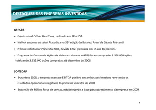 DESTAQUES DAS EMPRESAS INVESTIDAS


OFFICER

• Evento anual Officer Real Time, realizado em SP e POA

• Melhor empresa do setor Atacadista na 32ª edição do Balanço Anual da Gazeta Mercantil
  Melhor empresa do setor Atacadista na 32ª edição do Balanço Anual da Gazeta Mercantil

• Prêmio Distribuidor Preferido 2008, Revista CRN: premiada em 15 dos 16 prêmios

• Programa de Compra de Ações da Ideiasnet: durante o 4T08 foram compradas 2 904 400 ações
  Programa de Compra de Ações da Ideiasnet: durante o 4T08 foram compradas 2.904.400 ações,      
 totalizando 3.535.900 ações compradas até dezembro de 2008


SOFTCORP

• Durante o 2S08, a empresa manteve EBITDA positivo em ambos os trimestres revertendo os 
  resultados operacionais negativos do primeiro semestre de 2008

• Expansão de 80% na força de vendas, estabelecendo a base para o crescimento da empresa em 2009



                                                                                                    8
 