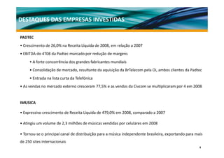 DESTAQUES DAS EMPRESAS INVESTIDAS

PADTEC
• Crescimento de 26,0% na Receita Líquida de 2008, em relação a 2007
• EBITDA do 4T08 da Padtec marcado por redução de margens
     • A f t concorrência d grandes f b i t mundiais
         forte      ê i dos     d fabricantes  di i
     • Consolidação de mercado, resultante da aquisição da BrTelecom pela Oi, ambos clientes da Padtec
     • Entrada na lista curta da Telefónica
• As vendas no mercado externo cresceram 77,5% e as vendas da Civcom se multiplicaram por 4 em 2008


IMUSICA

• Expressivo crescimento de Receita Líquida de 479,0% em 2008, comparado a 2007

• Atingiu um volume de 2,3 milhões de músicas vendidas por celulares em 2008

•T
 Tornou‐se o principal canal d di ib i ã para a música i d
               i i l       l de distribuição     ú i independente b il i exportando para mais
                                                            d     brasileira,    d         i
de 250 sites internacionais
                                                                                                    9
 