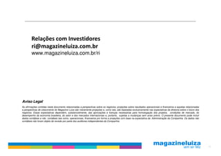 Relações com Investidores
        ri@magazineluiza.com.br
        www.magazineluiza.com.br/ri




Aviso Legal
As afirmações contidas neste documento relacionadas a perspectivas sobre os negócios, projeções sobre resultados operacionais e financeiros e aquelas relacionadas
a perspectivas de crescimento do Magazine Luiza são meramente projeções e, como tais, são baseadas exclusivamente nas expectativas da diretoria sobre o futuro dos
negócios. Essas expectativas dependem, substancialmente, das aprovações e licenças necessárias para homologação dos projetos, condições de mercado, do
desempenho da economia brasileira, do setor e dos mercados internacionais e, portanto, sujeitas a mudanças sem aviso prévio. O presente documento pode incluir
dados contábeis e não contábeis tais como, operacionais, financeiros pro forma e projeções com base na expectativa da Administração da Companhia. Os dados não
contábeis não foram objeto de revisão por parte dos auditores independentes da Companhia.




                                                                                                                                                                     16
 