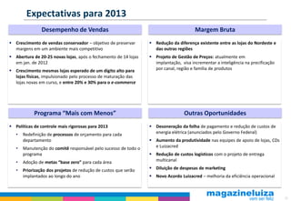 Expectativas para 2013
                Desempenho de Vendas                                                   Margem Bruta
 Crescimento de vendas conservador – objetivo de preservar       Redução da diferença existente entre as lojas do Nordeste e
  margens em um ambiente mais competitivo                          das outras regiões
 Abertura de 20-25 novas lojas, após o fechamento de 14 lojas    Projeto de Gestão de Preços: atualmente em
  em jan. de 2012                                                  implantação, visa incrementar a inteligência na precificação
 Crescimento mesmas lojas esperado de um dígito alto para         por canal, região e família de produtos
  lojas físicas, impulsionado pelo processo de maturação das
  lojas novas em curso, e entre 20% e 30% para o e-commerce




            Programa “Mais com Menos”                                             Outras Oportunidades
 Políticas de controle mais rigorosas para 2013                  Desoneração da folha de pagamento e redução de custos de
   •   Redefinição de processos de orçamento para cada             energia elétrica (anunciados pelo Governo Federal)
       departamento                                               Aumento da produtividade nas equipes de apoio de lojas, CDs
   •   Manutenção do comitê responsável pelo sucesso de todo o     e Luizacred
       programa                                                   Redução de custos logísticos com o projeto de entrega
   •   Adoção de metas “base zero” para cada área                  multicanal

   •   Priorização dos projetos de redução de custos que serão    Diluição de despesas de marketing
       implantados ao longo do ano                                Novo Acordo Luizacred – melhoria da eficiência operacional



                                                                                                                                  22
 