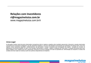 Relações com Investidores
        ri@magazineluiza.com.br
        www.magazineluiza.com.br/ri




Aviso Legal
As afirmações contidas neste documento relacionadas a perspectivas sobre os negócios, projeções sobre resultados operacionais e financeiros e aquelas relacionadas
a perspectivas de crescimento do Magazine Luiza são meramente projeções e, como tais, são baseadas exclusivamente nas expectativas da diretoria sobre o futuro dos
negócios. Essas expectativas dependem, substancialmente, das aprovações e licenças necessárias para homologação dos projetos, condições de mercado, do
desempenho da economia brasileira, do setor e dos mercados internacionais e, portanto, sujeitas a mudanças sem aviso prévio. O presente documento pode incluir
dados contábeis e não contábeis tais como, operacionais, financeiros pro forma e projeções com base na expectativa da Administração da Companhia. Os dados não
contábeis não foram objeto de revisão por parte dos auditores independentes da Companhia.




                                                                                                                                                                     23
 