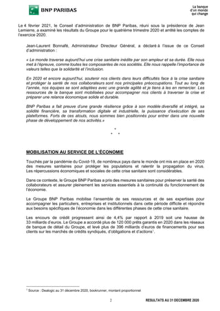 2 RESULTATS AU 31 DECEMBRE 2020
Le 4 février 2021, le Conseil d’administration de BNP Paribas, réuni sous la présidence de Jean
Lemierre, a examiné les résultats du Groupe pour le quatrième trimestre 2020 et arrêté les comptes de
l’exercice 2020.
Jean-Laurent Bonnafé, Administrateur Directeur Général, a déclaré à l’issue de ce Conseil
d’administration :
« Le monde traverse aujourd’hui une crise sanitaire inédite par son ampleur et sa durée. Elle nous
met à l’épreuve, comme toutes les composantes de nos sociétés. Elle nous rappelle l’importance de
valeurs telles que la solidarité et l’inclusion.
En 2020 et encore aujourd’hui, soutenir nos clients dans leurs difficultés face à la crise sanitaire
et protéger la santé de nos collaborateurs sont nos principales préoccupations. Tout au long de
l’année, nos équipes se sont adaptées avec une grande agilité et je tiens à les en remercier. Les
ressources de la banque sont mobilisées pour accompagner nos clients à traverser la crise et
préparer une relance économique solide et durable.
BNP Paribas a fait preuve d’une grande résilience grâce à son modèle diversifié et intégré, sa
solidité financière, sa transformation digitale et industrielle, la puissance d’exécution de ses
plateformes. Forts de ces atouts, nous sommes bien positionnés pour entrer dans une nouvelle
phase de développement de nos activités.»
*
* *
MOBILISATION AU SERVICE DE L’ÉCONOMIE
Touchés par la pandémie du Covid-19, de nombreux pays dans le monde ont mis en place en 2020
des mesures sanitaires pour protéger les populations et ralentir la propagation du virus.
Les répercussions économiques et sociales de cette crise sanitaire sont considérables.
Dans ce contexte, le Groupe BNP Paribas a pris des mesures sanitaires pour préserver la santé des
collaborateurs et assurer pleinement les services essentiels à la continuité du fonctionnement de
l’économie.
Le Groupe BNP Paribas mobilise l’ensemble de ses ressources et de ses expertises pour
accompagner les particuliers, entreprises et institutionnels dans cette période difficile et répondre
aux besoins spécifiques de l’économie dans les différentes phases de cette crise sanitaire.
Les encours de crédit progressent ainsi de 4,4% par rapport à 2019 soit une hausse de
33 milliards d’euros. Le Groupe a accordé plus de 120 000 prêts garantis en 2020 dans les réseaux
de banque de détail du Groupe, et levé plus de 396 milliards d’euros de financements pour ses
clients sur les marchés de crédits syndiqués, d’obligations et d’actions1
.
1
Source : Dealogic au 31 décembre 2020, bookrunner, montant proportionnel
 