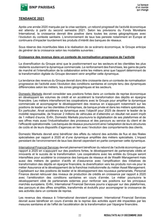 22 RESULTATS AU 31 DECEMBRE 2020
TENDANCE 2021
Après une année 2020 marquée par la crise sanitaire, un rebond progressif de l’activité économique
est attendu à partir du second semestre 2021. Selon les prévisions du Fonds Monétaire
International, la croissance devrait être positive dans toutes les zones géographiques avec
l’évolution du contexte sanitaire. L’environnement de taux bas persiste notamment en Europe et
continuera d’impacter lourdement les produits d’intérêt des banques de réseaux.
Sous réserve des incertitudes liées à la réalisation de ce scénario économique, le Groupe anticipe
de générer de la croissance selon les modalités suivantes :
Croissance des revenus dans un contexte de normalisation progressive de l’activité
La diversification du Groupe ainsi que le positionnement sur les secteurs et les clientèles les plus
résilients soutiennent la dynamique commerciale. Le renforcement des franchises, les gains de parts
de marché et l’intensification de la collaboration entre les métiers ainsi que l’apport déterminant de
la transformation digitale du Groupe devraient venir amplifier cette dynamique.
La tendance des revenus du Groupe devrait donc être croissante dans un contexte de normalisation
progressive de l’activité avec l’évolution des conditions sanitaires et compte tenu des dynamiques
différenciées selon les métiers, les zones géographiques et les secteurs.
Domestic Markets devrait consolider ses positions fortes dans un contexte de reprise économique
en développant les volumes de crédit et en accélérant la transformation des dépôts en épargne
financière. Les métiers intensifieront les coopérations avec le Groupe pour amplifier la dynamique
commerciale et accompagner le développement des revenus en s’appuyant notamment sur les
positions de leader sur les clientèles d’entreprises, de banque privée et dans les métiers spécialisés.
En particulier, Arval accélérera sa dynamique avec l’objectif pour 2025 de devenir le leader de la
mobilité responsable, de financer 2 millions de véhicules et d’atteindre un résultat net avant impôt
de 1 milliard d’euros. Enfin, Domestic Markets poursuivra la digitalisation de ses plateformes et de
ses offres mais aussi l’industrialisation des processus et des parcours au service du client et de
l’efficacité opérationnelle. Les banques de réseaux poursuivront ainsi l’adaptation de leurs structures
de coûts et de leurs dispositifs d’agences en lien avec l’évolution des comportements des clients.
Domestic Markets devrait ainsi bénéficier des effets du rebond des activités de flux et des filiales
spécialisées par rapport à 2020 et d’une dynamique amplifiée des métiers spécialisés. L’impact
persistant de l’environnement de taux bas devrait cependant en partie compenser cette dynamique.
International Financial Services devrait pleinement bénéficier du rebond de l’activité économique par
rapport à 2020 en s’appuyant sur des positions fortes, le développement de partenariats ciblés et
innovants et le succès de la transformation. Les coopérations avec les entités du Groupe seront
intensifiées pour accélérer la croissance des banques de réseaux et de Wealth Management mais
aussi des métiers de gestion d’actifs et d’assurance avec l’amplification des initiatives de
transformation des dépôts en épargne financière, la diversification vers les produits non-vie pour le
métier Assurance et le développement de la franchise institutionnelle du métier Asset Management.
Capitalisant sur des positions de leader et le développement des nouveaux partenariats, Personal
Finance devrait retrouver des niveaux de production de crédits en croissance par rapport à 2020
avec l’amélioration des conditions sanitaires en cours d’année. Le métier poursuivra le
développement ciblé de partenariats externes pour renforcer ses positions sur les principaux
marchés européens. Enfin, International Financial Services pourra s’appuyer sur des plateformes,
des parcours et des offres simplifiés, transformés et évolutifs pour accompagner la croissance de
ses activités dans un contexte de reprise.
Les revenus des réseaux à l’international devraient progresser. International Financial Services
devrait aussi bénéficier en cours d’année de la reprise des activités ayant été impactées par les
mesures sanitaires et de l’effet de l’accélération de la transformation par l’épargne financière.
 