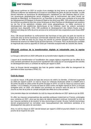23 RESULTATS AU 31 DECEMBRE 2020
CIB devrait confirmer en 2021 le succès d’une stratégie de long terme au service des clients et
continuer d’affirmer son leadership en Europe en consolidant les gains de part de marchés. Le pôle
devrait intensifier sa dynamique de développement, capitalisant sur des initiatives déjà en cours.
Les dynamiques géographiques seront amplifiées avec le renforcement des plans lancés par
exemple en Allemagne, au Royaume-Uni, au Pays-Bas ou dans les pays nordiques et la poursuite
de l’élargissement à l’Espagne, la Suisse et l’Italie en lien étroit avec BNL. CIB continuera par ailleurs
de renforcer sa présence dans les zones Amériques et Asie-Pacifique en développant ses positions
sur les flux et les opérations croisées entre zones géographiques. Le métier poursuivra le
développement des plateformes électroniques et les initiatives visant les acteurs souhaitant
optimiser leurs dispositifs. Enfin, CIB accélèrera le développement des métiers Equity avec le
déploiement élargi de l’offre de prime services et le renforcement des coopérations avec Exane BNP
Paribas.
Ainsi, CIB devrait bénéficier du renforcement des franchises et des gains de parts de marché en
continuité avec la bonne dynamique commerciale observée dans toutes les phases de la crise et
bénéficier de l’effet de base dû aux chocs de marché du premier semestre 2020 ayant impacté
fortement les revenus du métier Equity & Prime Services. A l’inverse, FICC ne devrait plus constater
la magnitude des revenus apportés en 2020 par l’intensité exceptionnelle de l’activité des clients.
Efficacité continue de la transformation digitale et industrielle avec la reprise
d’activité
Le Groupe a démontré en 2020 l’efficacité de sa transformation digitale et industrielle.
L’apport de la transformation et l’accélération des usages digitaux engendrés par les effets de la
crise sanitaire permettront de poursuivre l’ajustement des coûts tout en accompagnant les activités
en développement dans un contexte de reprise par rapport à 2020.
Ainsi, le Groupe devrait enregistrer des frais de gestion stables (hors effet de changement de
périmètre et taxes soumises à IFRIC 21).
Coût du risque
Le coût du risque, à 66 points de base des encours de crédit à la clientèle, a fortement augmenté
en 2020 par rapport à 2019. Le coût du risque sur créances douteuses (strate 3) s’établit ainsi à
50 points de base en 2020 contre 40 points de base en 2019. Le coût du risque sur encours sains
(strates 1 et 2) s’établit à 16 points de base en 2020 contre une légère reprise en 2019. Le Groupe
enregistre ainsi, en 2020, une dotation aux provisions sur encours sains de plus de 1,4 milliard
d’euros au titre de la prise en compte anticipée des effets de la crise sanitaire.
Une première étape de normalisation du coût du risque est attendue en 2021 après le pic de 2020.
En effet, les mesures compensatrices des autorités publiques (notamment en France), prolongées
pour certaines en 2021, ainsi que les plans de relance devraient continuer d’amoindrir le choc lié
aux mesures sanitaires et de soutenir le tissu économique et social. De plus l’activité économique
devrait progressivement se normaliser avec l’assouplissement des restrictions sanitaires et le
développement des plans de vaccination.
Ainsi, le coût du risque en 2021 devrait baisser par rapport à 2020 et pourrait s’établir à un niveau
proche de la moyenne de cycle.
 