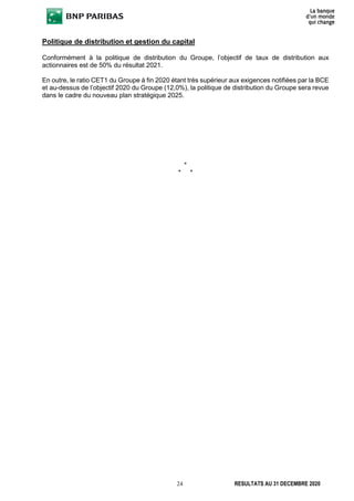 24 RESULTATS AU 31 DECEMBRE 2020
Politique de distribution et gestion du capital
Conformément à la politique de distribution du Groupe, l’objectif de taux de distribution aux
actionnaires est de 50% du résultat 2021.
En outre, le ratio CET1 du Groupe à fin 2020 étant très supérieur aux exigences notifiées par la BCE
et au-dessus de l’objectif 2020 du Groupe (12,0%), la politique de distribution du Groupe sera revue
dans le cadre du nouveau plan stratégique 2025.
*
* *
 