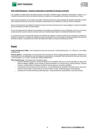 38 RESULTATS AU 31 DECEMBRE 2020
Note méthodologique – Analyse comparative à périmètre et change constants
Les modalités de détermination des effets périmètre sont liées à différents types d’opérations (acquisitions, cessions, etc.).
L’objectif sous-tendant le calcul des effets périmètre est d’améliorer la comparabilité des données d’une période sur l’autre.
Dans le cas d’acquisitions ou de création de société, l’entité est exclue pour chaque agrégat des résultats à périmètre constant
des trimestres de l’exercice courant pour la période correspondante de non détention au cours de l’exercice précédent.
Dans le cas de cessions, les résultats de l’entité sont exclus de manière symétrique pour chaque agrégat sur l’exercice précédent
pour les trimestres où l’entité n’est plus détenue.
En cas de changement de méthode de consolidation, les résultats sont présentés au taux d'intégration minimum sur les deux
années (exercice courant et exercice antérieur) pour les trimestres faisant l’objet d’un retraitement à périmètre constant.
Le principe retenu par le Groupe BNP Paribas pour élaborer les analyses à change constant est de recalculer les résultats du
trimestre de l’année N-1 (trimestre de référence) en les convertissant au cours de change du trimestre équivalent de l’année N
(trimestre analysé). L’ensemble de ces calculs est effectué par rapport à la devise de reporting de l’entité.
Rappel
Produit Net Bancaire (PNB) : dans l’ensemble du document, les termes « Produit Net Bancaire » ou « Revenus » sont utilisés
indifféremment.
Frais de gestion : correspondent à la somme des Frais de personnel, Autres charges générales d’exploitation, Dotations aux
amortissements et aux dépréciations des immobilisations corporelles et incorporelles. Dans l’ensemble du document, les termes
« Frais de gestion » ou « Coûts » peuvent être utilisés indifféremment.
Pôles Opérationnels : ils regroupent les trois pôles suivants :
– Domestic Markets composé de : Banque De Détail en France (BDDF), BNL banca commerciale (BNL bc), Banque De
Détail en Belgique (BDDB), Autres activités de Domestic Markets qui comprend Arval, Leasing Solutions, Personal
Investors, Compte-Nickel et la Banque de Détail et des Entreprises au Luxembourg (BDEL) ;
– International Financial Services (IFS) composé de : Europe Méditerranée, BancWest, Personal Finance, Assurance,
Gestion Institutionnelle et Privée (GIP) qui comprend Gestion d’actifs, Wealth Management et Real Estate ;
– Corporate and Institutional Banking (CIB) regroupant : Corporate Banking, Global Markets, Securities Services.
 