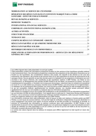 39 RESULTATS AU 31 DECEMBRE 2020
MOBILISATION AU SERVICE DE L’ÉCONOMIE ........................................................................2
RÉSILIENCE DES RÉSULTATS DANS UN CONTEXTE MARQUÉ PAR LA CRISE
SANITAIRE – EFFET DE CISEAUX POSITIF................................................................................3
RETAIL BANKING & SERVICES ..................................................................................................6
DOMESTIC MARKETS..................................................................................................................6
INTERNATIONAL FINANCIAL SERVICES ................................................................................11
CORPORATE AND INSTITUTIONAL BANKING (CIB) ..............................................................17
AUTRES ACTIVITÉS ...................................................................................................................20
STRUCTURE FINANCIÈRE.........................................................................................................21
TENDANCE 2021 ..........................................................................................................................22
COMPTE DE RÉSULTAT CONSOLIDÉ - GROUPE.....................................................................25
RÉSULTATS PAR PÔLE AU QUATRIEME TRIMESTRE 2020 ...................................................26
RÉSULTATS PAR PÔLE SUR 2020 ..............................................................................................27
HISTORIQUE DES RESULTATS TRIMESTRIELS......................................................................28
INDICATEURS ALTERNATIFS DE PERFORMANCE - ARTICLE 223-1 DU RÈGLEMENT
GÉNÉRAL DE L’AMF ..................................................................................................................37
Les chiffres figurant dans cette présentation ne sont pas audités.
Cette présentation contient des informations prospectives fondées sur des opinions et des hypothèses actuelles relatives
à des évènements futurs. Ces informations prospectives comportent des projections et des estimations financières qui se
fondent sur des hypothèses, des considérations relatives à des projets, des objectifs et des attentes en lien avec des
évènements, des opérations, des produits et des services futurs et sur des suppositions en termes de performances et de
synergies futures. Aucune garantie ne peut être donnée quant à la réalisation de ces projections et estimations qui sont
soumises à des risques inhérents, des incertitudes et des hypothèses relatives à BNP Paribas, ses filiales et ses
investissements, au développement des activités de BNP Paribas et de ses filiales, aux tendances du secteur, aux futurs
investissements et acquisitions, à l’évolution de la conjoncture économique, notamment dans le contexte de la pandémie
du Covid-19, ou à celle relative aux principaux marchés locaux de BNP Paribas, à la concurrence et à la réglementation.
La réalisation de ces évènements étant incertaine, leur issue pourrait se révéler différente de celle envisagée aujourd’hui,
ce qui est susceptible d’affecter significativement les résultats attendus. Les résultats actuels pourraient différer
significativement de ceux qui sont projetés ou impliqués dans les informations prospectives.
BNP Paribas ne s’engage en aucun cas à publier des modifications ou des actualisations de ces informations prospectives
qui sont données à la date de cette présentation. Il est rappelé dans ce cadre que le « Supervisory Review and Evaluation
Process » est un processus conduit annuellement par la Banque Centrale Européenne, celle-ci pouvant modifier chaque
année ses exigences relatives aux ratios règlementaires pour BNP Paribas.
Les informations contenues dans cette présentation, dans la mesure où elles sont relatives à d’autres parties que BNP
Paribas, ou sont issues de sources externes, n’ont pas fait l’objet de vérifications indépendantes et aucune déclaration ni
aucun engagement n’est donné à leur égard, et aucune certitude ne doit être accordée sur l’exactitude, la sincérité, la
précision et l’exhaustivité des informations ou opinions contenues dans cette présentation. Ni BNP Paribas ni ses
représentants ne peuvent voir leur responsabilité engagée pour une quelconque négligence ou pour tout préjudice pouvant
résulter de l’utilisation de cette présentation ou de son contenu ou de tout ce qui leur est relatif ou de tout document ou
information auxquels elle pourrait faire référence.
La somme des valeurs figurant dans les tableaux et analyses peut différer légèrement du total reporté en raison des
arrondis.
 