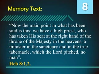 Memory Text:

8

“Now the main point in what has been
said is this: we have a high priest, who
has taken His seat at the right hand of the
throne of the Majesty in the heavens, a
minister in the sanctuary and in the true
tabernacle, which the Lord pitched, no
man”.
Heb 8:1,2.

 