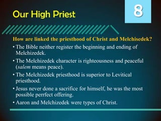 Our High Priest

8

How are linked the priesthood of Christ and Melchisedek?
• The Bible neither register the beginning and ending of
Melchizedek.
• The Melchizedek character is righteousness and peaceful
(salem means peace).
• The Melchizedek priesthood is superior to Levitical
priesthood.
• Jesus never done a sacrifice for himself, he was the most
possible perrfect offering.
• Aaron and Melchizedek were types of Christ.

 
