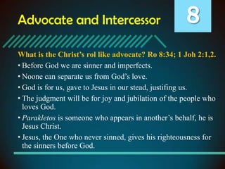 Advocate and Intercessor

8

What is the Christ’s rol like advocate? Ro 8:34; 1 Joh 2:1,2.
• Before God we are sinner and imperfects.
• Noone can separate us from God’s love.
• God is for us, gave to Jesus in our stead, justifing us.
• The judgment will be for joy and jubilation of the people who
loves God.
• Parakletos is someone who appears in another’s behalf, he is
Jesus Christ.
• Jesus, the One who never sinned, gives his righteousness for
the sinners before God.

 