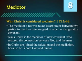 Mediator

8

Why Christ is considered mediator? 1 Ti 2:4-6.
• The mediator’s rol was to act as arbitrator between two
parties to reach a common goal in order to inaugurate a
covenant.
• Jesus Christ is the mediator of new covenant, who
restored the connection between God and the man.
• In Christ are joined the salvation and the mediation,
because he is both God and human.

 