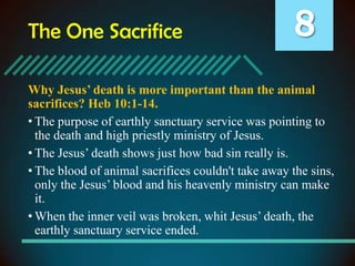 The One Sacrifice

8

Why Jesus’ death is more important than the animal
sacrifices? Heb 10:1-14.
• The purpose of earthly sanctuary service was pointing to
the death and high priestly ministry of Jesus.
• The Jesus’ death shows just how bad sin really is.
• The blood of animal sacrifices couldn't take away the sins,
only the Jesus’ blood and his heavenly ministry can make
it.
• When the inner veil was broken, whit Jesus’ death, the
earthly sanctuary service ended.

 