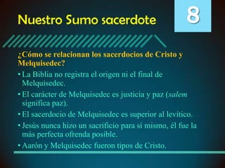 Nuestro Sumo sacerdote

8

¿Cómo se relacionan los sacerdocios de Cristo y
Melquisedec?
• La Biblia no registra el origen ni el final de
Melquisedec.
• El carácter de Melquisedec es justicia y paz (salem
significa paz).
• El sacerdocio de Melquisedec es superior al levítico.
• Jesús nunca hizo un sacrificio para sí mismo, él fue la
más perfecta ofrenda posible.
• Aarón y Melquisedec fueron tipos de Cristo.

 