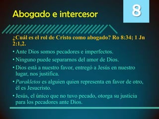 Abogado e intercesor

8

¿Cuál es el rol de Cristo como abogado? Ro 8:34; 1 Jn
2:1,2.
• Ante Dios somos pecadores e imperfectos.
• Ninguno puede separarnos del amor de Dios.
• Dios está a nuestro favor, entregó a Jesús en nuestro
lugar, nos justifica.
• Parakletos es alguien quien representa en favor de otro,
él es Jesucristo.
• Jesús, el único que no tuvo pecado, otorga su justicia
para los pecadores ante Dios.

 