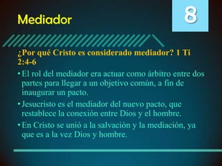 Mediador

8

¿Por qué Cristo es considerado mediador? 1 Ti
2:4-6
• El rol del mediador era actuar como árbitro entre dos
partes para llegar a un objetivo común, a fin de
inaugurar un pacto.
• Jesucristo es el mediador del nuevo pacto, que
restablece la conexión entre Dios y el hombre.
• En Cristo se unió a la salvación y la mediación, ya
que es a la vez Dios y hombre.

 