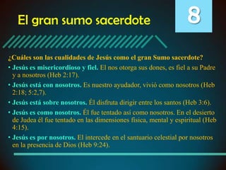 El gran sumo sacerdote

8

¿Cuáles son las cualidades de Jesús como el gran Sumo sacerdote?
• Jesús es misericordioso y fiel. El nos otorga sus dones, es fiel a su Padre
y a nosotros (Heb 2:17).
• Jesús está con nosotros. Es nuestro ayudador, vivió como nosotros (Heb
2:18; 5:2,7).
• Jesús está sobre nosotros. Él disfruta dirigir entre los santos (Heb 3:6).
• Jesús es como nosotros. Él fue tentado así como nosotros. En el desierto
de Judea él fue tentado en las dimensiones física, mental y espiritual (Heb
4:15).
• Jesús es por nosotros. El intercede en el santuario celestial por nosotros
en la presencia de Dios (Heb 9:24).

 