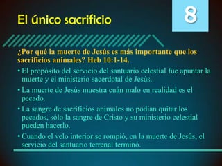 El único sacrificio

8

¿Por qué la muerte de Jesús es más importante que los
sacrificios animales? Heb 10:1-14.
• El propósito del servicio del santuario celestial fue apuntar la
muerte y el ministerio sacerdotal de Jesús.
• La muerte de Jesús muestra cuán malo en realidad es el
pecado.
• La sangre de sacrificios animales no podían quitar los
pecados, sólo la sangre de Cristo y su ministerio celestial
pueden hacerlo.
• Cuando el velo interior se rompió, en la muerte de Jesús, el
servicio del santuario terrenal terminó.

 