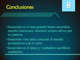 Conclusiones

8

•Jesucristo es el más grande Sumo sacerdote,
nuestro intercesor, nosotros somos salvos por
su justicia.
•Jesucristo vino para conectar el mundo
pecaminoso con el cielo.
•Jesucristo es el único y verdadero sacrificio
expiatorio.

 