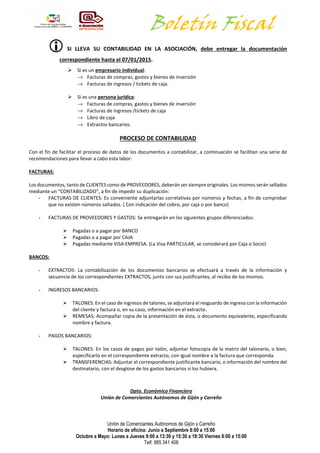Boletín Fiscal 
 SI LLEVA SU CONTABILIDAD EN LA ASOCIACIÓN, debe entregar la documentación 
correspondiente hasta el 07/01/2015. 
 Si es un empresario individual: 
® Facturas de compras, gastos y bienes de inversión 
® Facturas de ingresos / tickets de caja. 
Unión de Comerciantes Autónomos de Gijón y Carreño 
Horario de oficina: Junio a Septiembre 8:00 a 15:00 
Octubre a Mayo: Lunes a Jueves 9:00 a 13:30 y 15:30 a 18:30 Viernes 8:00 a 15:00 
Telf. 985 341 406 
 Si es una persona jurídica: 
® Facturas de compras, gastos y bienes de inversión 
® Facturas de ingresos /tickets de caja 
® Libro de caja 
® Extractos bancarios. 
PROCESO DE CONTABILIDAD 
Con el fin de facilitar el proceso de datos de los documentos a contabilizar, a continuación se facilitan una serie de 
recomendaciones para llevar a cabo esta labor: 
FACTURAS: 
Los documentos, tanto de CLIENTES como de PROVEEDORES, deberán ser siempre originales. Los mismos serán sellados 
mediante un “CONTABILIZADO”, a fin de impedir su duplicación: 
- FACTURAS DE CLIENTES: Es conveniente adjuntarlas correlativas por números y fechas, a fin de comprobar 
que no existen números saltados. ( Con indicación del cobro, por caja o por banco) 
- FACTURAS DE PROVEEDORES Y GASTOS: Se entregarán en los siguientes grupos diferenciados: 
 Pagadas o a pagar por BANCO 
 Pagadas o a pagar por CAJA 
 Pagadas mediante VISA EMPRESA. (La Visa PARTICULAR, se considerará por Caja o Socio) 
BANCOS: 
- EXTRACTOS: La contabilización de los documentos bancarios se efectuará a través de la información y 
secuencia de los correspondientes EXTRACTOS, junto con sus justificantes, al recibo de los mismos. 
- INGRESOS BANCARIOS: 
 TALONES: En el caso de ingresos de talones, se adjuntará el resguardo de ingreso con la información 
del cliente y factura o, en su caso, información en el extracto. 
 REMESAS: Acompañar copia de la presentación de ésta, o documento equivalente, especificando 
nombre y factura. 
- PAGOS BANCARIOS: 
 TALONES: En los casos de pagos por talón, adjuntar fotocopia de la matriz del talonario, o bien, 
especificarlo en el correspondiente extracto, con igual nombre a la factura que corresponda. 
 TRANSFERENCIAS: Adjuntar el correspondiente justificante bancario, o información del nombre del 
destinatario, con el desglose de los gastos bancarios si los hubiera. 
Dpto. Económico Financiero 
Unión de Comerciantes Autónomos de Gijón y Carreño 
