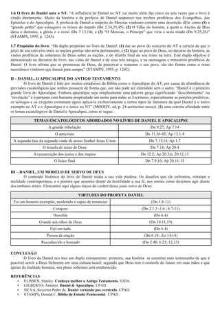 1.6 O livro de Daniel ante o NT. “A influência de Daniel no NT vai muito além das cinco ou seis vezes que o livro é 
citado diretamente. Muito da história e da profecia de Daniel reaparece nos trechos proféticos dos Evangelhos, das 
Epístolas e do Apocalipse. A profecia de Daniel a respeito do Messias vindouro contém uma descrição dEle como (1) a 
“grande pedra” que esmagaria os reinos do mundo (Dn 2.34,35,45); (2) O Filho do homem, a quem o Ancião de Dias 
daria o domínio, a glória e o reino (Dn 7.13,14); e (3) “O Messias, o Príncipe” que viria e seria tirado (Dn 9.25,26)” 
(STAMPS, 1995, p. 1243). 
1.7 Propósito do livro. “Há duplo propósito no livro de Daniel: (1) dar ao povo do concerto do AT a certeza de que o 
juízo de seu cativeiro entre as nações gentias não seria permanente; e (2) legar ao povo de Deus, no decurso da história, as 
visões proféticas da soberania de Deus sobre as nações, e do triunfo final do seu reino na terra. Este duplo objetivo é 
demonstrado no decorrer do livro, nas vidas de Daniel e de seus três amigos, e na mensagem e ministério proféticos de 
Daniel. O livro afirma que as promessas de Deus, de preservar e restaurar o seu povo, são tão firmes como o reino 
messiânico vindouro que durará para sempre” (STAMPS, 1995, p. 1242). 
II – DANIEL, O APOCALIPSE DO ANTIGO TESTAMENTO 
O livro de Daniel é tido por muitos estudiosos da Bíblia como o Apocalipse do AT, por causa da abundância de 
previsões escatológicas que ambos possuem de forma que, um não pode ser entendido sem o outro. “Daniel é o primeiro 
grande livro do Apocalipse. Embora apocalipse seja simplesmente uma palavra grega significando “descobrimento” ou 
“revelação” e é portanto com bastante propriedade um nome para todas as Escrituras, especialmente as porções preditivas, 
os teólogos e os exegetas costumam agora aplicá-la exclusivamente a certos tipos de literatura da qual Daniel é o único 
exemplo no AT e o Apocalipse é o único no NT” (MOODY, sd, p. 24-acréscimo nosso). Há uma estreita afinidade entre 
os temas escatológicos de Daniel e Apocalipse, como se segue: 
TEMAS ESCATOLÓGICOS ABORDADOS NO LIVRO DE DANIEL E APOCALIPSE 
A grande tribulação Dn 9.27; Ap 7.14 
O anticristo Dn 11.36-45; Ap 13.1-8 
A segunda fase da segunda vinda de nosso Senhor Jesus Cristo Dn 7.13,14; Ap 1.7 
O triunfo do reino de Deus Dn 7.18; Ap 20.4 
A ressurreição dos justos e dos ímpios Dn 12.2; Ap 20.5,6; 20.12,13 
O Juízo final Dn 7.9,10; Ap 20.11-15 
III – DANIEL, UM MODELO DE SERVO DE DEUS 
O conteúdo histórico do livro de Daniel relata a sua vida piedosa. Os desafios que ele enfrentou, retratam a 
realidade contemporânea, e a postura que assumiu diante da hostilidade a sua fé, nos ensina como devemos agir diante 
dos embates atuais. Elencamos aqui alguns traços do caráter desse justo servo de Deus: 
VIRTUDES DO PROFETA DANIEL 
Foi um homem exemplar, moderado e capaz de renunciar (Dn 1.8-11) 
Corajoso (Dn 2.1 3 -1 6 ; 6.7-11) 
Humilde (Dn 6.4) 
Grande aos olhos de Deus (Dn 10.11,19) 
Fiel em tudo (Dn 6.4) 
Pessoa de oração (Dn 6.10 ; Ez 14.14) 
Reconhecido e honrado (Dn 2.48; 6.23; 12.13) 
CONCLUSÃO 
O livro da Daniel nos traz um duplo ensinamento: primeiro, sua história se constitui num testemunho de que é 
possível servir a Deus fielmente em uma cultura hostil; segundo que Deus tem o controle do futuro em suas mãos e que 
apesar da maldade humana, seu plano soberano será estabelecido. 
REFERÊNCIAS 
• ELISSEN, Stanley. Conheça melhor o Antigo Testamento. VIDA. 
• GILBERTO, Antonio. Daniel & Apocalipse. CPAD. 
• SILVA, Severino Pedro da. Daniel versículo por versículo. CPAD. 
• STAMPS, Donald C. Bíblia de Estudo Pentecostal. CPAD. 
