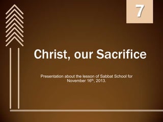 7
Christ, our Sacrifice
Presentation about the lesson of Sabbat School for
November 16th, 2013.

 