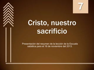 7
Cristo, nuestro
sacrificio
Presentación del resumen de la lección de la Escuela
sabática para el 16 de noviembre del 2013.

 