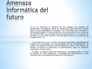 Si en un momento el objetivo de los ataques fue cambiar las
plataformas tecnológicas ahora las tendencias cibercriminales indican
que la nueva modalidad es manipular los certificados que contienen la
información digital. El área semántica, era reservada para los humanos,
se convirtió ahora en el núcleo de los ataques debido a la evolución de
la Web 2.0 y las redes sociales, factores que llevaron al nacimiento de
la generación 3.0.
Se puede afirmar que “la Web 3.0 otorga contenidos y significados de
manera tal que pueden ser comprendidos por las computadoras, las
cuales -por medio de técnicas de inteligencia artificial- son capaces de
emular y mejorar la obtención de conocimiento, hasta el momento
reservada a las personas”.
Es decir, se trata de dotar de significado a las páginas Web, y de ahí
el nombre de Web semántica o Sociedad del Conocimiento, como
evolución de la ya pasada Sociedad de la Información
 