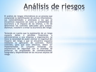 El análisis de riesgos informáticos es un proceso que
comprende la identificación de activos informáticos,
sus vulnerabilidades y amenazas a los que se
encuentran expuestos así como su probabilidad de
ocurrencia y el impacto de las mismas, a fin de
determinar los controles adecuados para aceptar,
disminuir, transferir o evitar la ocurrencia del riesgo.
Teniendo en cuenta que la explotación de un riesgo
causaría daños o pérdidas financieras o
administrativas a una empresa u organización, se
tiene la necesidad de poder estimar la magnitud del
impacto del riesgo a que se encuentra expuesta
mediante la aplicación de controles. Dichos
controles, para que sean efectivos, deben ser
implementados en conjunto formando una
arquitectura de seguridad con la finalidad de
preservar las propiedades de confidencialidad,
integridad y disponibilidad de los recursos objetos de
riesgo.
 