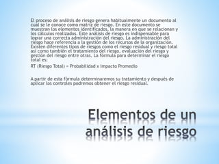 El proceso de análisis de riesgo genera habitualmente un documento al
cual se le conoce como matriz de riesgo. En este documento se
muestran los elementos identificados, la manera en que se relacionan y
los cálculos realizados. Este análisis de riesgo es indispensable para
lograr una correcta administración del riesgo. La administración del
riesgo hace referencia a la gestión de los recursos de la organización.
Existen diferentes tipos de riesgos como el riesgo residual y riesgo total
así como también el tratamiento del riesgo, evaluación del riesgo y
gestión del riesgo entre otras. La fórmula para determinar el riesgo
total es:
RT (Riesgo Total) = Probabilidad x Impacto Promedio
A partir de esta fórmula determinaremos su tratamiento y después de
aplicar los controles podremos obtener el riesgo residual.
 