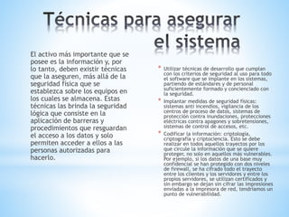 El activo más importante que se
posee es la información y, por
lo tanto, deben existir técnicas
que la aseguren, más allá de la
seguridad física que se
establezca sobre los equipos en
los cuales se almacena. Estas
técnicas las brinda la seguridad
lógica que consiste en la
aplicación de barreras y
procedimientos que resguardan
el acceso a los datos y solo
permiten acceder a ellos a las
personas autorizadas para
hacerlo.
* Utilizar técnicas de desarrollo que cumplan
con los criterios de seguridad al uso para todo
el software que se implante en los sistemas,
partiendo de estándares y de personal
suficientemente formado y concienciado con
la seguridad.
* Implantar medidas de seguridad físicas:
sistemas anti incendios, vigilancia de los
centros de proceso de datos, sistemas de
protección contra inundaciones, protecciones
eléctricas contra apagones y sobretensiones,
sistemas de control de accesos, etc.
* Codificar la información: criptología,
criptografía y criptociencia. Esto se debe
realizar en todos aquellos trayectos por los
que circule la información que se quiere
proteger, no solo en aquellos más vulnerables.
Por ejemplo, si los datos de una base muy
confidencial se han protegido con dos niveles
de firewall, se ha cifrado todo el trayecto
entre los clientes y los servidores y entre los
propios servidores, se utilizan certificados y
sin embargo se dejan sin cifrar las impresiones
enviadas a la impresora de red, tendríamos un
punto de vulnerabilidad.
 