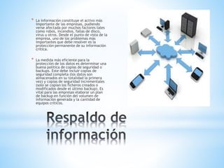 * La información constituye el activo más
importante de las empresas, pudiendo
verse afectada por muchos factores tales
como robos, incendios, fallas de disco,
virus u otros. Desde el punto de vista de la
empresa, uno de los problemas más
importantes que debe resolver es la
protección permanente de su información
crítica.
* La medida más eficiente para la
protección de los datos es determinar una
buena política de copias de seguridad o
backups. Este debe incluir copias de
seguridad completa (los datos son
almacenados en su totalidad la primera
vez) y copias de seguridad incrementales
(solo se copian los ficheros creados o
modificados desde el último backup). Es
vital para las empresas elaborar un plan
de backup en función del volumen de
información generada y la cantidad de
equipos críticos.
 
