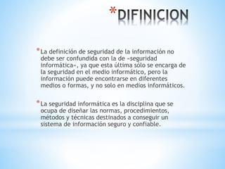 *
*La definición de seguridad de la información no
debe ser confundida con la de «seguridad
informática», ya que esta última sólo se encarga de
la seguridad en el medio informático, pero la
información puede encontrarse en diferentes
medios o formas, y no solo en medios informáticos.
*La seguridad informática es la disciplina que se
ocupa de diseñar las normas, procedimientos,
métodos y técnicas destinados a conseguir un
sistema de información seguro y confiable.
 