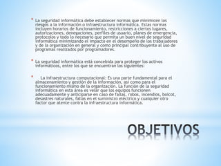 * La seguridad informática debe establecer normas que minimicen los
riesgos a la información o infraestructura informática. Estas normas
incluyen horarios de funcionamiento, restricciones a ciertos lugares,
autorizaciones, denegaciones, perfiles de usuario, planes de emergencia,
protocolos y todo lo necesario que permita un buen nivel de seguridad
informática minimizando el impacto en el desempeño de los trabajadores
y de la organización en general y como principal contribuyente al uso de
programas realizados por programadores.
* La seguridad informática está concebida para proteger los activos
informáticos, entre los que se encuentran los siguientes:
* La infraestructura computacional: Es una parte fundamental para el
almacenamiento y gestión de la información, así como para el
funcionamiento mismo de la organización. La función de la seguridad
informática en esta área es velar que los equipos funcionen
adecuadamente y anticiparse en caso de fallas, robos, incendios, boicot,
desastres naturales, fallas en el suministro eléctrico y cualquier otro
factor que atente contra la infraestructura informática.
 